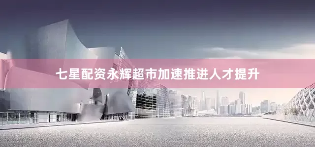 七星配资永辉超市加速推进人才提升