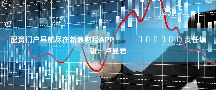 配资门户导航尽在新浪财经APP            						责任编辑：卢昱君