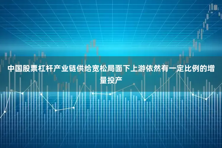 中国股票杠杆产业链供给宽松局面下上游依然有一定比例的增量投产