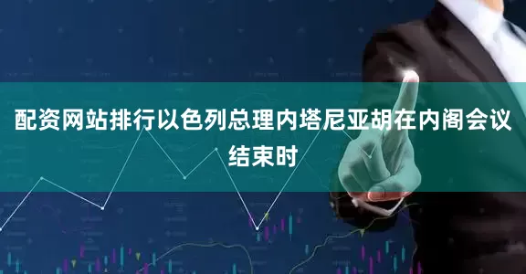 配资网站排行以色列总理内塔尼亚胡在内阁会议结束时