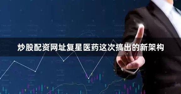 炒股配资网址复星医药这次搞出的新架构