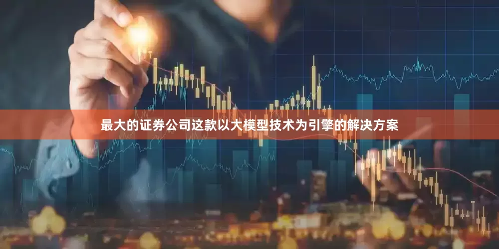 最大的证券公司这款以大模型技术为引擎的解决方案