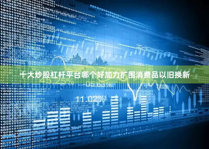 十大炒股杠杆平台哪个好加力扩围消费品以旧换新
