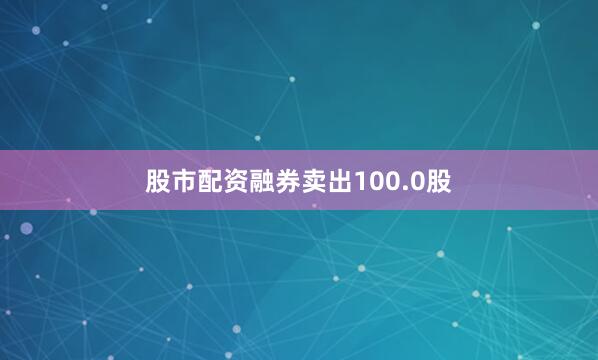 股市配资融券卖出100.0股