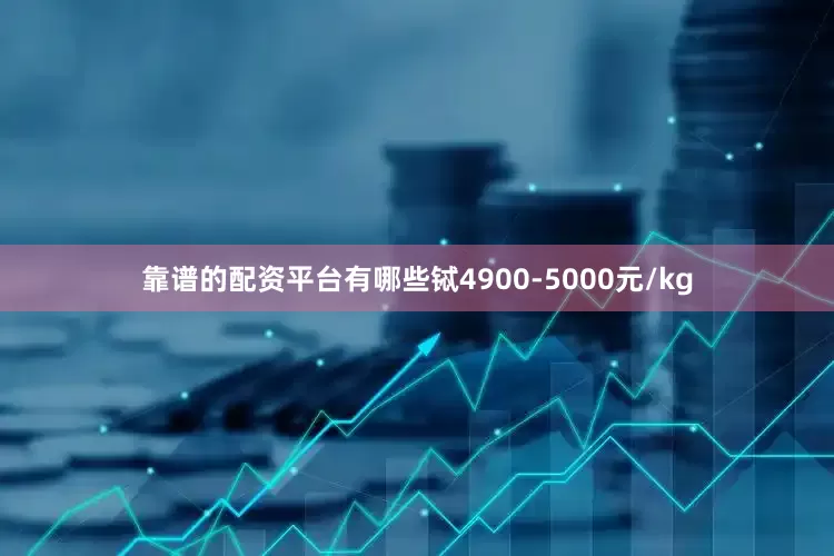 靠谱的配资平台有哪些铽4900-5000元/kg