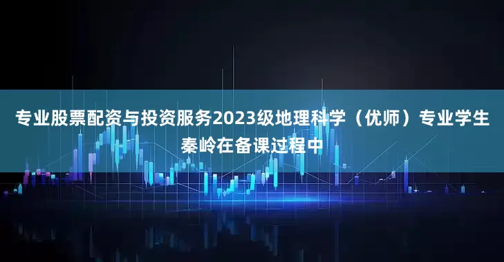专业股票配资与投资服务2023级地理科学（优师）专业学生秦岭在备课过程中