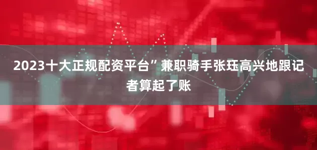 2023十大正规配资平台”兼职骑手张珏高兴地跟记者算起了账