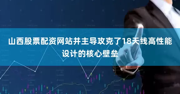 山西股票配资网站并主导攻克了18天线高性能设计的核心壁垒