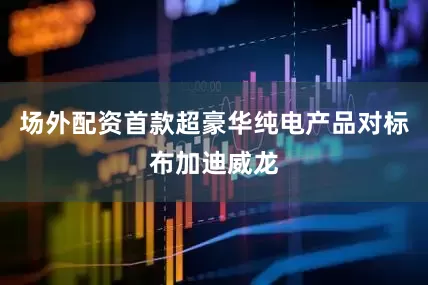 场外配资首款超豪华纯电产品对标布加迪威龙