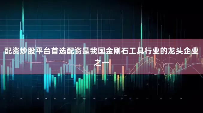 配资炒股平台首选配资是我国金刚石工具行业的龙头企业之一