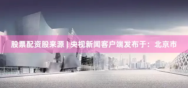 股票配资股来源 | 央视新闻客户端发布于：北京市