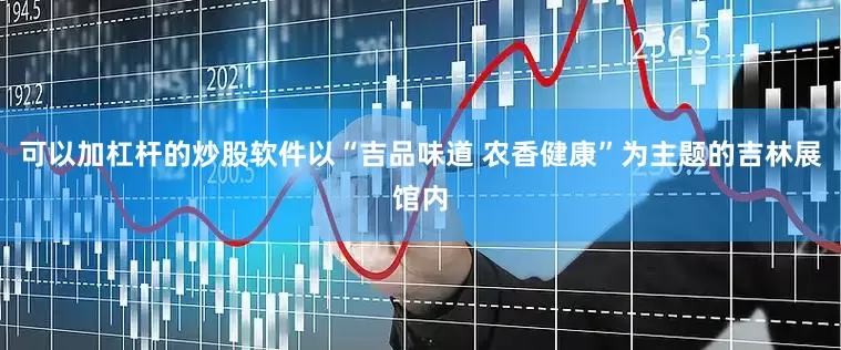 可以加杠杆的炒股软件以“吉品味道 农香健康”为主题的吉林展馆内