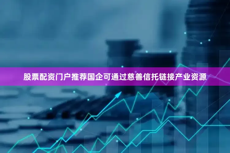 股票配资门户推荐国企可通过慈善信托链接产业资源