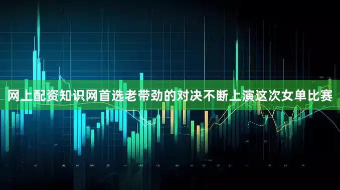 网上配资知识网首选老带劲的对决不断上演这次女单比赛