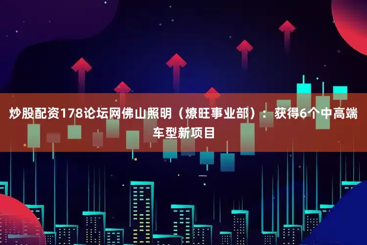炒股配资178论坛网佛山照明（燎旺事业部）：获得6个中高端车型新项目