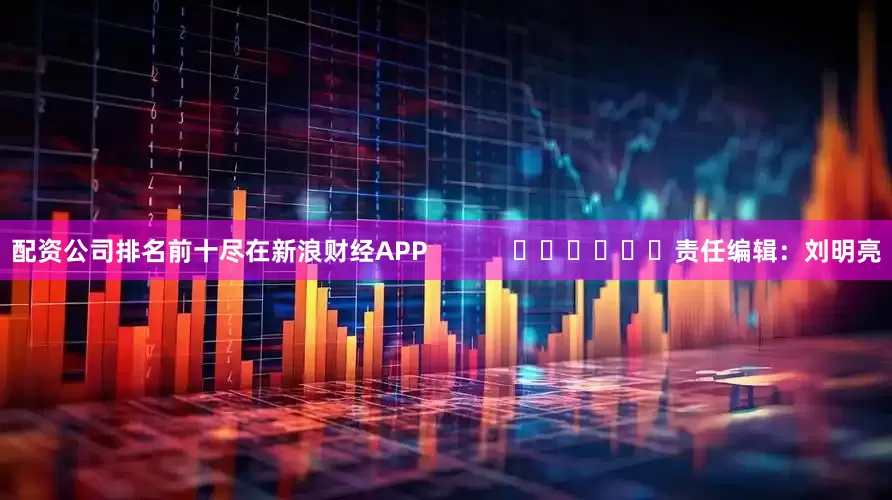 配资公司排名前十尽在新浪财经APP            						责任编辑：刘明亮
